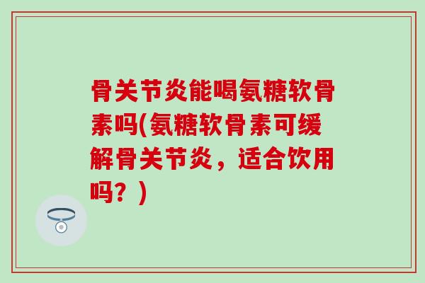 骨关节炎能喝氨糖软骨素吗(氨糖软骨素可缓解骨关节炎，适合饮用吗？)