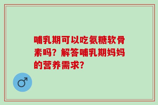 哺乳期可以吃氨糖软骨素吗？解答哺乳期妈妈的营养需求？