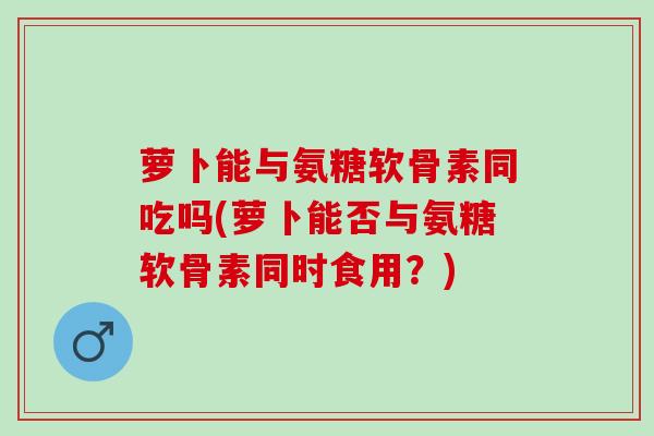 萝卜能与氨糖软骨素同吃吗(萝卜能否与氨糖软骨素同时食用？)