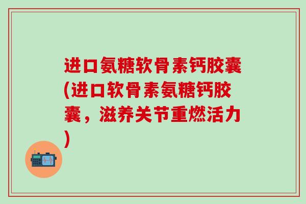 进口氨糖软骨素钙胶囊(进口软骨素氨糖钙胶囊，滋养关节重燃活力)