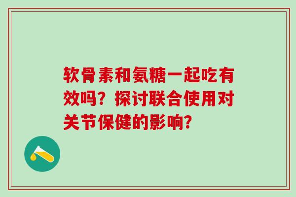 软骨素和氨糖一起吃有效吗？探讨联合使用对关节保健的影响？