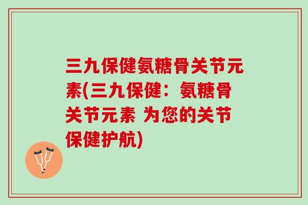 三九保健氨糖骨关节元素(三九保健：氨糖骨关节元素 为您的关节保健护航)