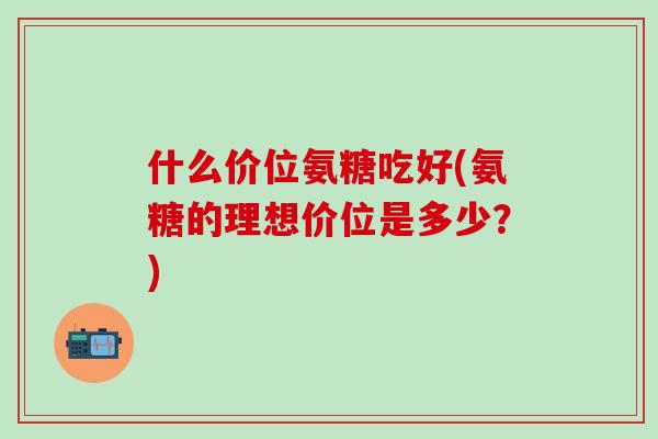 什么价位氨糖吃好(氨糖的理想价位是多少？)