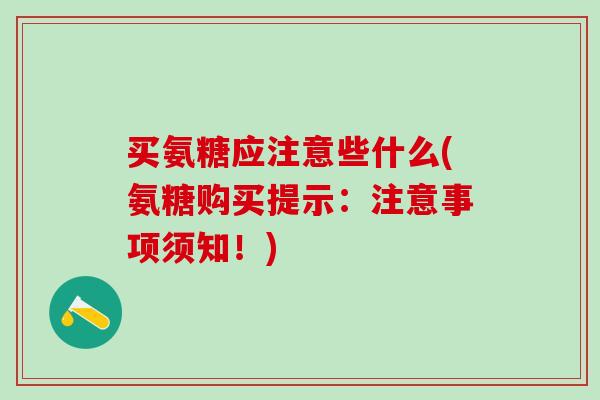 买氨糖应注意些什么(氨糖购买提示:注意事项须知!) 买氨糖应注意些什么(氨糖购买提示:注意事项须知!)
