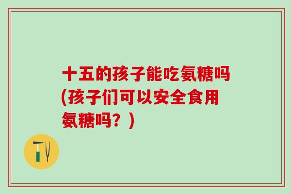 十五的孩子能吃氨糖吗(孩子们可以安全食用氨糖吗？)
