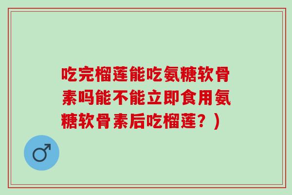 吃完榴莲能吃氨糖软骨素吗能不能立即食用氨糖软骨素后吃榴莲？)