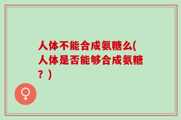 人体不能合成氨糖么(人体是否能够合成氨糖？)