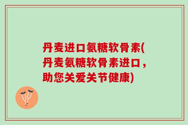 丹麦进口氨糖软骨素(丹麦氨糖软骨素进口，助您关爱关节健康)