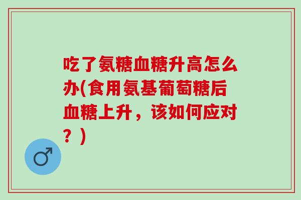 吃了氨糖血糖升高怎么办(食用氨基葡萄糖后血糖上升，该如何应对？)