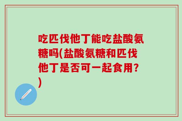 吃匹伐他丁能吃盐酸氨糖吗(盐酸氨糖和匹伐他丁是否可一起食用？)