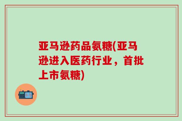 亚马逊药品氨糖(亚马逊进入医药行业，首批上市氨糖)