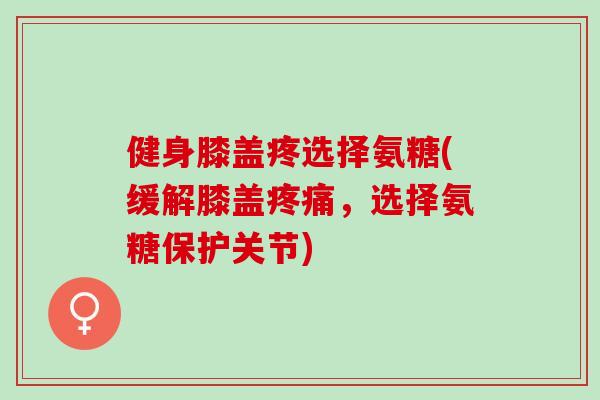 健身膝盖疼选择氨糖(缓解膝盖，选择氨糖保护关节)