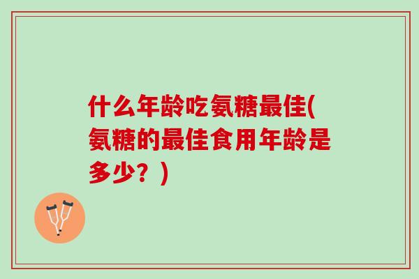 什么年龄吃氨糖最佳(氨糖的最佳食用年龄是多少？)