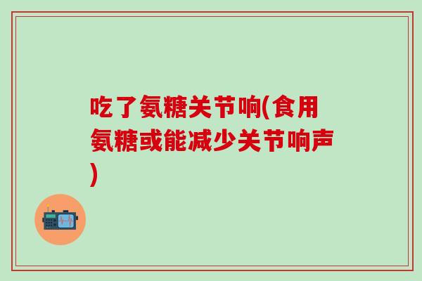 吃了氨糖关节响(食用氨糖或能减少关节响声)