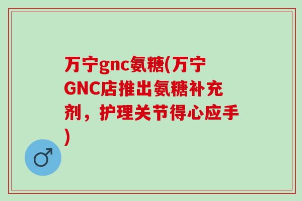 万宁gnc氨糖(万宁GNC店推出氨糖补充剂，护理关节得心应手)