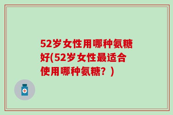 52岁女性用哪种氨糖好(52岁女性最适合使用哪种氨糖？)