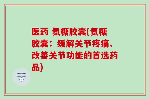 医药 氨糖胶囊(氨糖胶囊：缓解关节疼痛、改善关节功能的首选药品)