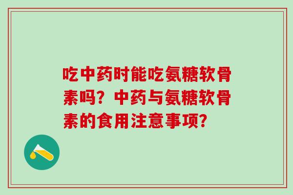 吃中药时能吃氨糖软骨素吗？中药与氨糖软骨素的食用注意事项？