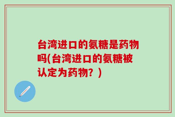台湾进口的氨糖是吗(台湾进口的氨糖被认定为?) 台湾进口的氨糖是吗(台湾进口的氨糖被认定为?)