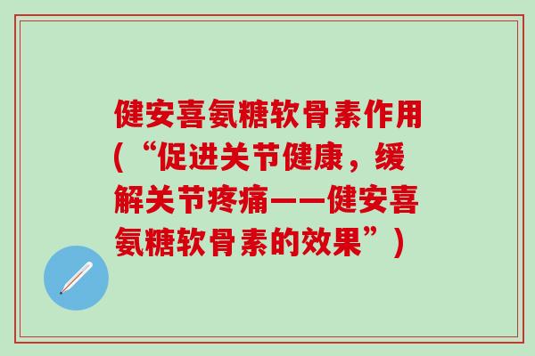 健安喜氨糖软骨素作用(“促进关节健康，缓解关节疼痛——健安喜氨糖软骨素的效果”)