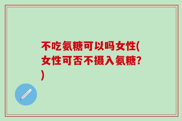 不吃氨糖可以吗女性(女性可否不摄入氨糖？)