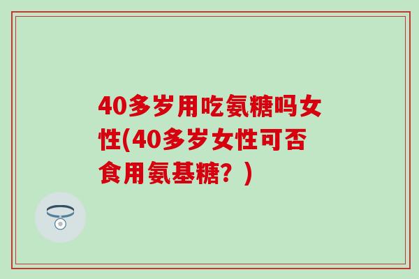 40多岁用吃氨糖吗女性(40多岁女性可否食用氨基糖？)
