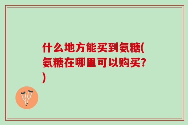什么地方能买到氨糖(氨糖在哪里可以购买？)