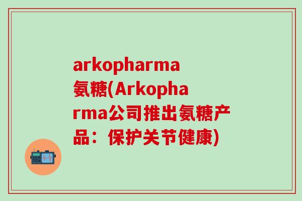 arkopharma氨糖(Arkopharma公司推出氨糖产品：保护关节健康)