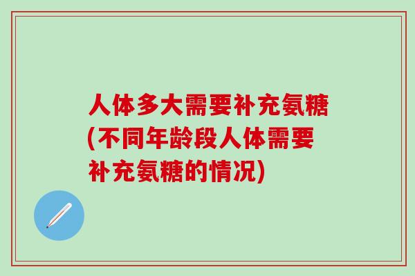 人体多大需要补充氨糖(不同年龄段人体需要补充氨糖的情况)