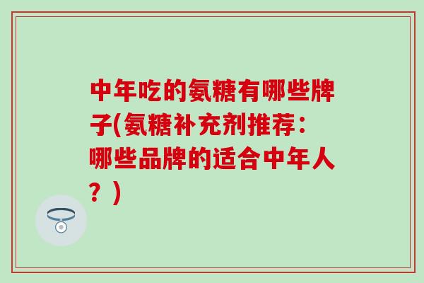 中年吃的氨糖有哪些牌子(氨糖补充剂推荐：哪些品牌的适合中年人？)