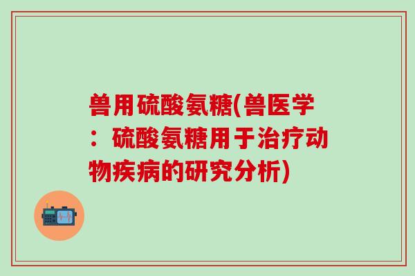 兽用硫酸氨糖(兽医学：硫酸氨糖用于治疗动物疾病的研究分析)