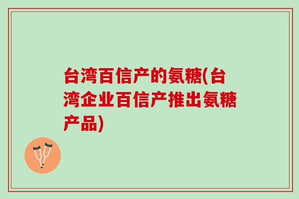 台湾百信产的氨糖(台湾企业百信产推出氨糖产品)