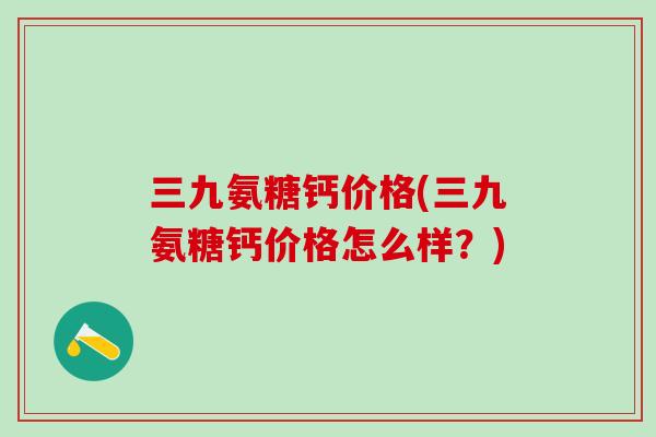 三九氨糖钙价格(三九氨糖钙价格怎么样？)