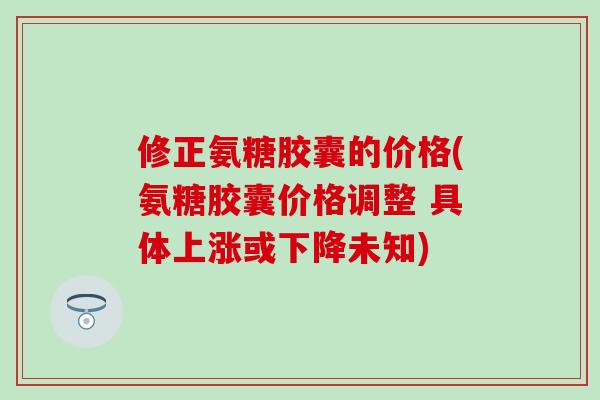 修正氨糖胶囊的价格(氨糖胶囊价格调整 具体上涨或下降未知)