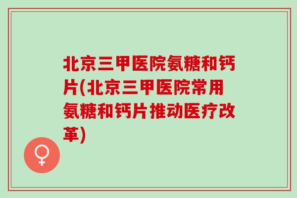 北京三甲医院氨糖和钙片(北京三甲医院常用氨糖和钙片推动医疗改革) 北京三甲医院氨糖和钙片(北京三甲医院常用氨糖和钙片推动医疗改革)