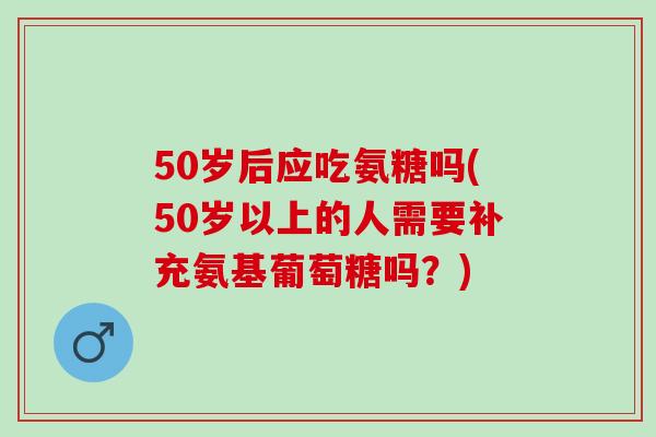 50岁后应吃氨糖吗(50岁以上的人需要补充氨基葡萄糖吗？)