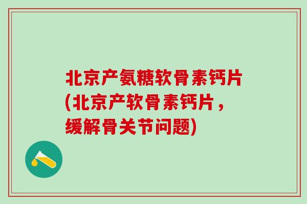 北京产氨糖软骨素钙片(北京产软骨素钙片，缓解骨关节问题)