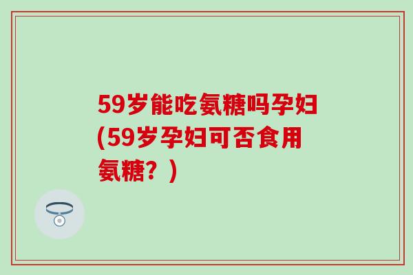 59岁能吃氨糖吗孕妇(59岁孕妇可否食用氨糖？)