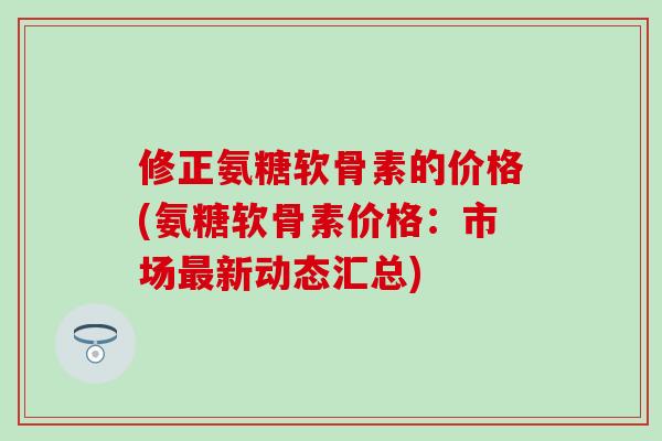 修正氨糖软骨素的价格(氨糖软骨素价格:市场新动态汇总) 修正氨糖软骨素的价格(氨糖软骨素价格:市场新动态汇总)