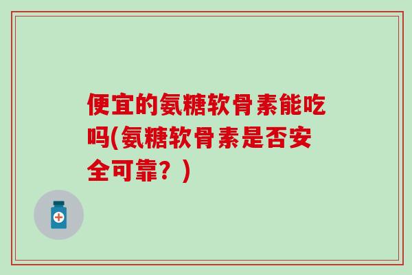 便宜的氨糖软骨素能吃吗(氨糖软骨素是否安全可靠？)