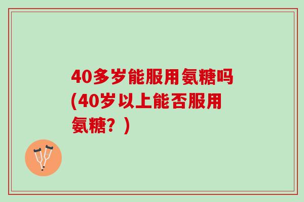 40多岁能服用氨糖吗(40岁以上能否服用氨糖？)