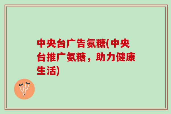 中央台广告氨糖(中央台推广氨糖，助力健康生活)