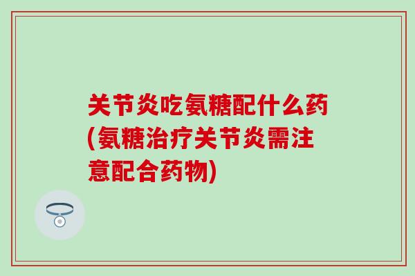 关节炎吃氨糖配什么药(氨糖治疗关节炎需注意配合药物)