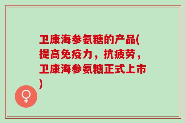 卫康海参氨糖的产品(提高免疫力，抗疲劳，卫康海参氨糖正式上市)