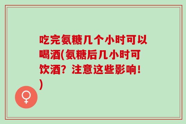 吃完氨糖几个小时可以喝酒(氨糖后几小时可饮酒？注意这些影响！)