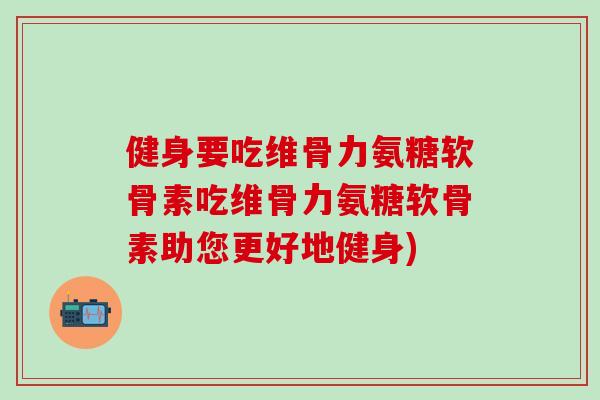健身要吃维骨力氨糖软骨素吃维骨力氨糖软骨素助您更好地健身)