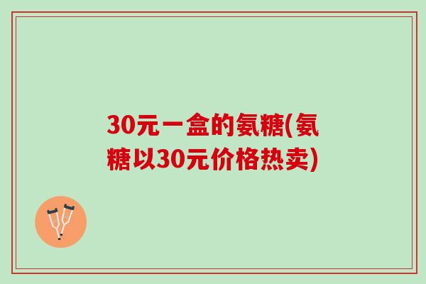 30元一盒的氨糖(氨糖以30元价格热卖)