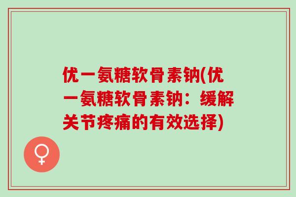 优一氨糖软骨素钠(优一氨糖软骨素钠：缓解关节疼痛的有效选择)