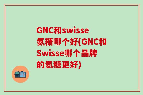 GNC和swisse氨糖哪个好(GNC和Swisse哪个品牌的氨糖更好)