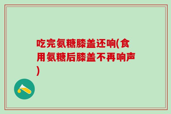 吃完氨糖膝盖还响(食用氨糖后膝盖不再响声)